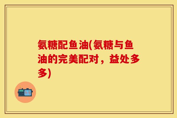 氨糖配鱼油(氨糖与鱼油的完美配对,益处多多) 氨糖配鱼油(氨糖与鱼油的完美配对,益处多多)