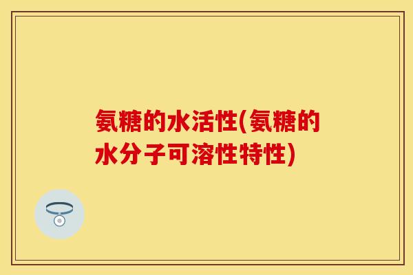 氨糖的水活性(氨糖的水分子可溶性特性) 氨糖的水活性(氨糖的水分子可溶性特性)