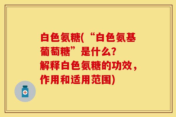 白色氨糖(“白色氨基葡萄糖”是什么? 解释白色氨糖的功效,作用和适用范围)