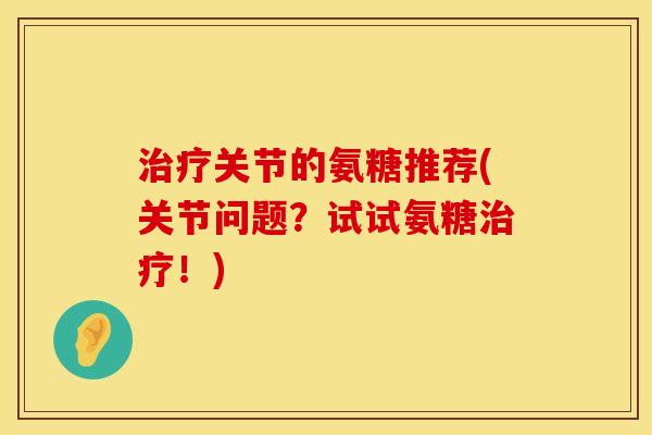 治疗关节的氨糖推荐(关节问题?试试氨糖治疗!)