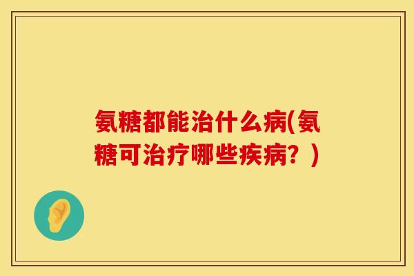 氨糖都能治什么病(氨糖可治疗哪些疾病?)