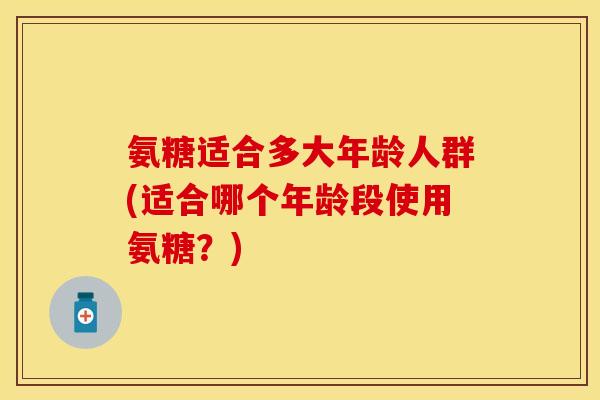 氨糖适合多大年龄人群(适合哪个年龄段使用氨糖？)