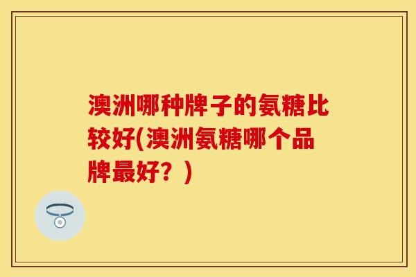 澳洲哪种牌子的氨糖比较好(澳洲氨糖哪个品牌最好？)