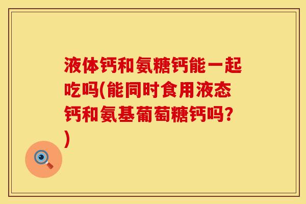 液体钙和氨糖钙能一起吃吗(能同时食用液态钙和氨基葡萄糖钙吗？)