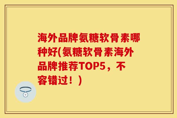 海外品牌氨糖软骨素哪种好(氨糖软骨素海外品牌推荐TOP5，不容错过！)