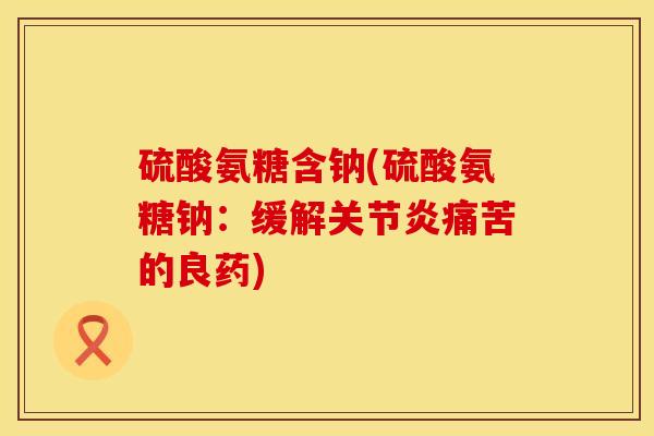 硫酸氨糖含钠(硫酸氨糖钠：缓解关节炎痛苦的良药)