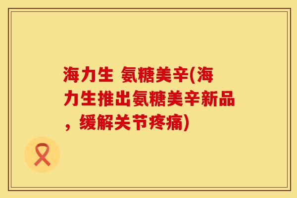 海力生 氨糖美辛(海力生推出氨糖美辛新品，缓解关节)