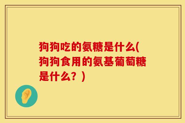 狗狗吃的氨糖是什么(狗狗食用的氨基葡萄糖是什么?)