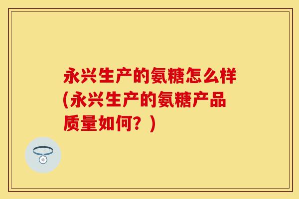永兴生产的氨糖怎么样(永兴生产的氨糖产品质量如何?)