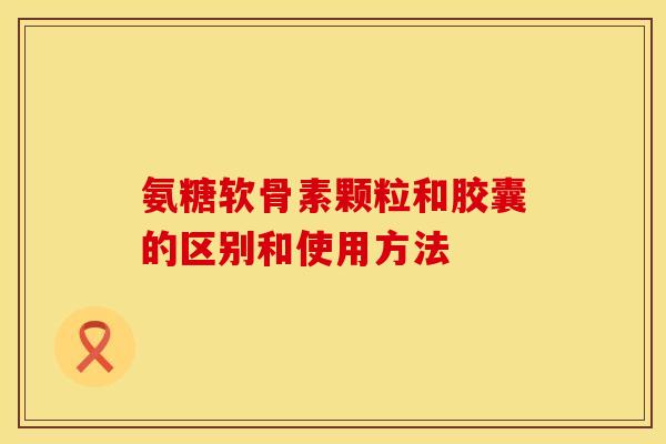 氨糖软骨素颗粒和胶囊的区别和使用方法
