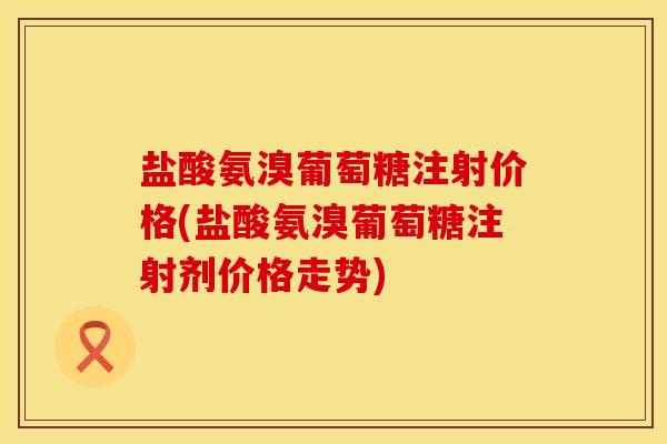 盐酸氨溴葡萄糖注射价格(盐酸氨溴葡萄糖注射剂价格走势)