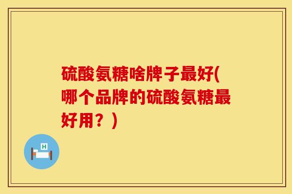 硫酸氨糖啥牌子最好(哪个品牌的硫酸氨糖最好用？)