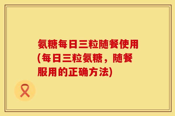 氨糖每日三粒随餐使用(每日三粒氨糖,随餐服用的正确方法)