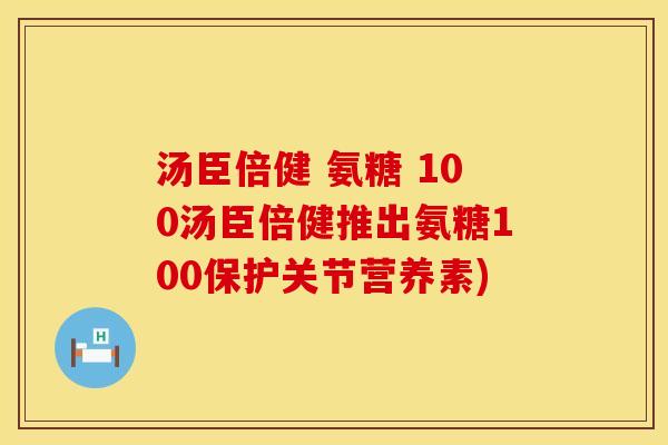 汤臣倍健 氨糖 100汤臣倍健推出氨糖100保护关节营养素)