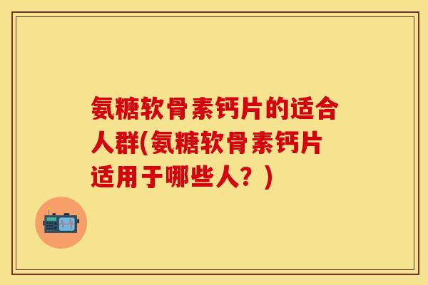 氨糖软骨素钙片的适合人群(氨糖软骨素钙片适用于哪些人？)