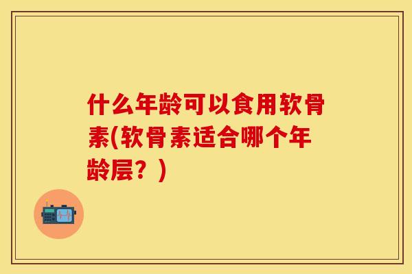 什么年龄可以食用软骨素(软骨素适合哪个年龄层？)