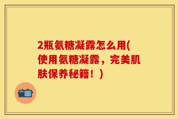 2瓶氨糖凝露怎么用(使用氨糖凝露,完美肌肤保养秘籍!)
