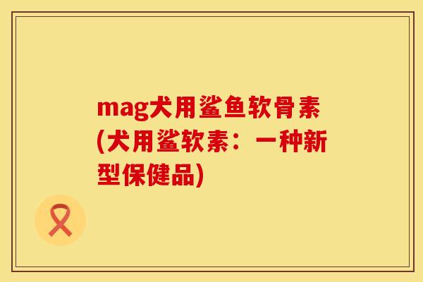 mag犬用鲨鱼软骨素(犬用鲨软素:一种新型保健品) mag犬用鲨鱼软骨素(犬用鲨软素:一种新型保健品)