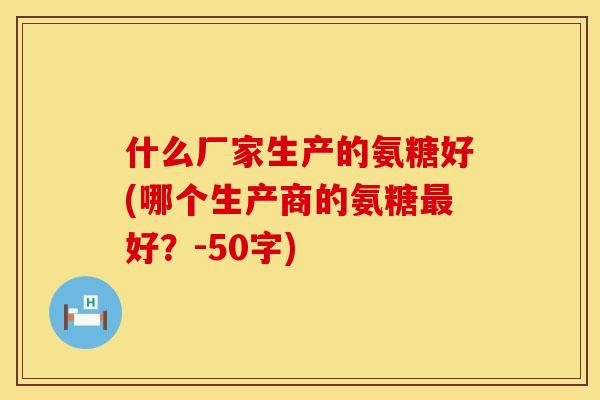 什么厂家生产的氨糖好(哪个生产商的氨糖最好？-50字)