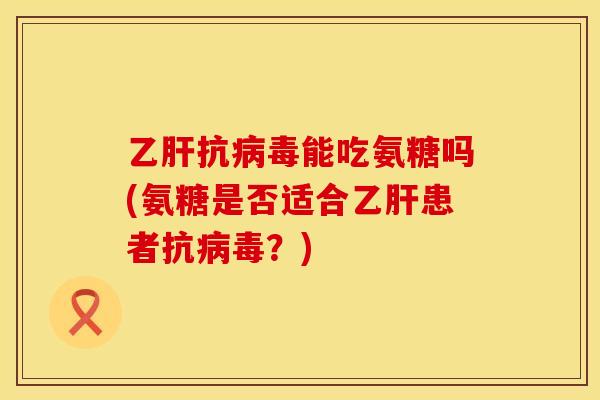 乙肝抗病毒能吃氨糖吗(氨糖是否适合乙肝患者抗病毒?)