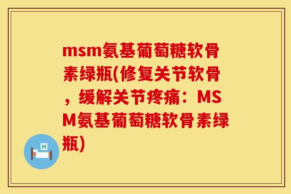 msm氨基葡萄糖软骨素绿瓶(修复关节软骨，缓解关节疼痛：MSM氨基葡萄糖软骨素绿瓶)