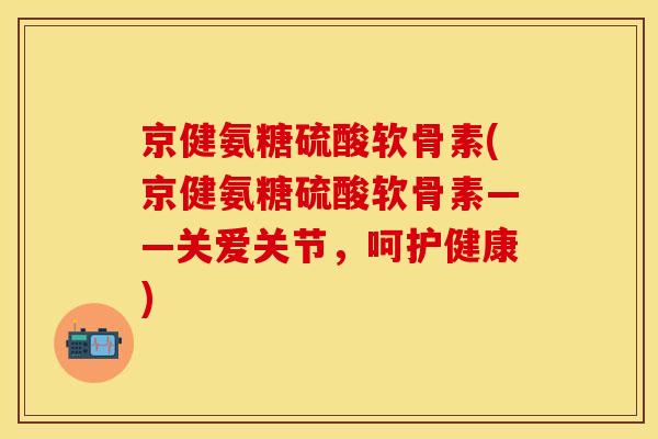 京健氨糖硫酸软骨素(京健氨糖硫酸软骨素——关爱关节,呵护健康) 京健氨糖硫酸软骨素(京健氨糖硫酸软骨素——关爱关节,呵护健康)