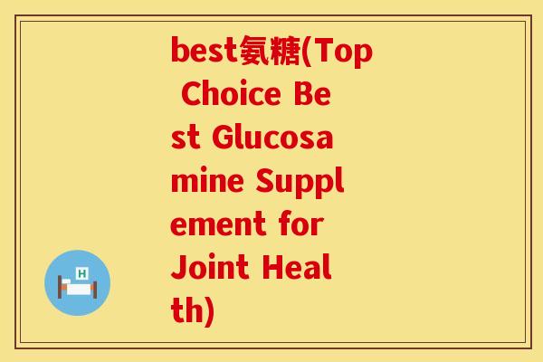 best氨糖(Top Choice Best Glucosamine Supplement for Joint Health)