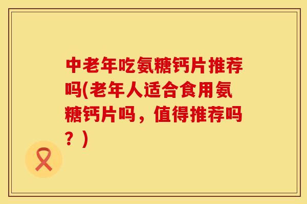 中老年吃氨糖钙片推荐吗(老年人适合食用氨糖钙片吗,值得推荐吗?) 中老年吃氨糖钙片推荐吗(老年人适合食用氨糖钙片吗,值得推荐吗?)