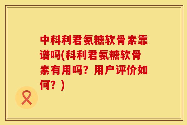 中科利君氨糖软骨素靠谱吗(科利君氨糖软骨素有用吗？用户评价如何？)