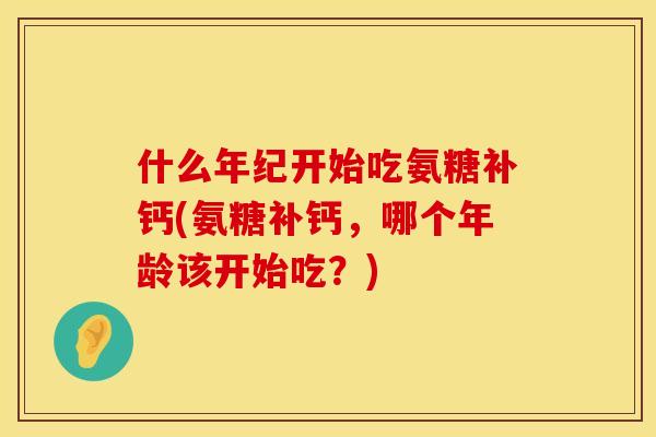 什么年纪开始吃氨糖补钙(氨糖补钙，哪个年龄该开始吃？)