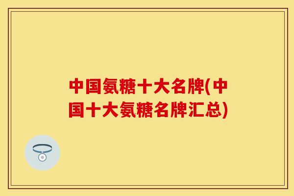 中国氨糖十大名牌(中国十大氨糖名牌汇总)