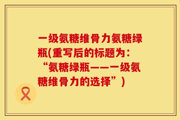 一级氨糖维骨力氨糖绿瓶(重写后的标题为:“氨糖绿瓶——一级氨糖维骨力的选择”) 一级氨糖维骨力氨糖绿瓶(重写后的标题为:“氨糖绿瓶——一级氨糖维骨力的选择”)