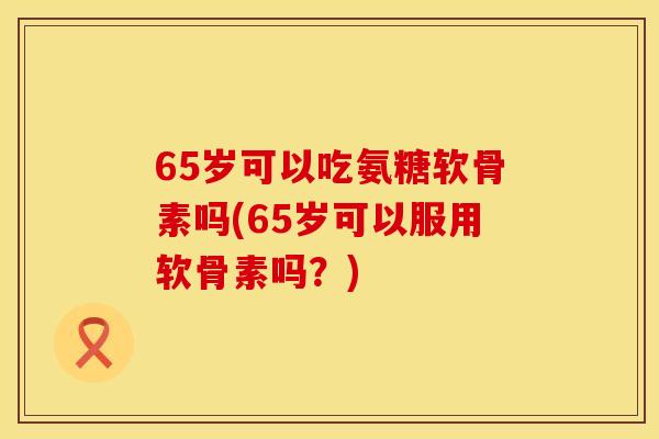 65岁可以吃氨糖软骨素吗(65岁可以服用软骨素吗？)