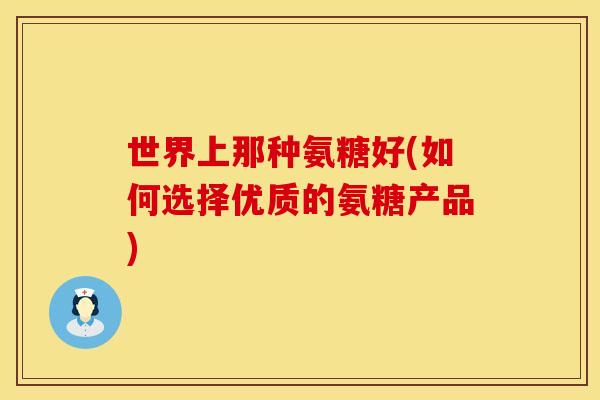 世界上那种氨糖好(如何选择优质的氨糖产品) 世界上那种氨糖好(如何选择优质的氨糖产品)