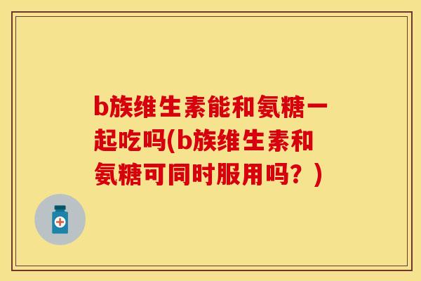 b族维生素能和氨糖一起吃吗(b族维生素和氨糖可同时服用吗?)