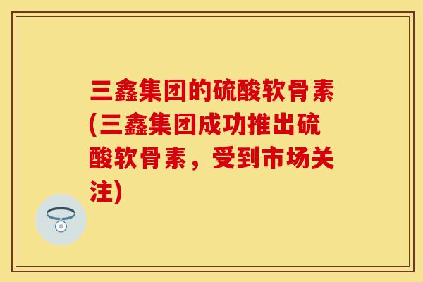 三鑫集团的硫酸软骨素(三鑫集团成功推出硫酸软骨素，受到市场关注)