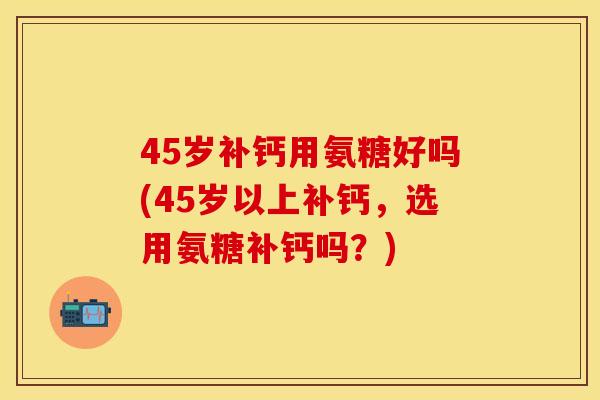 45岁补钙用氨糖好吗(45岁以上补钙，选用氨糖补钙吗？)