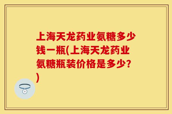 上海天龙药业氨糖多少钱一瓶(上海天龙药业氨糖瓶装价格是多少?)
