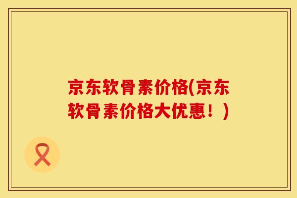 京东软骨素价格(京东软骨素价格大优惠！)