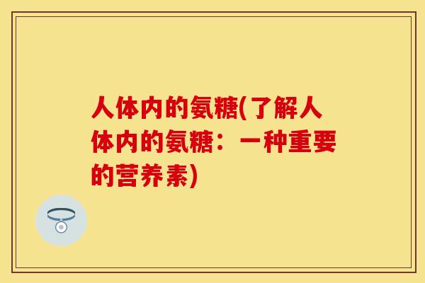 人体内的氨糖(了解人体内的氨糖:一种重要的营养素) 人体内的氨糖(了解人体内的氨糖:一种重要的营养素)