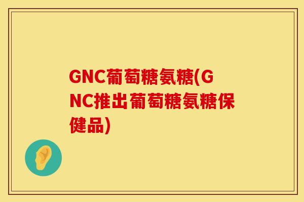 GNC葡萄糖氨糖(GNC推出葡萄糖氨糖保健品)