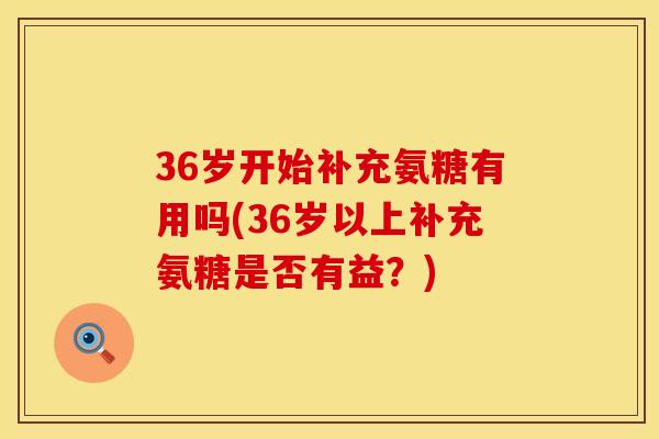 36岁开始补充氨糖有用吗(36岁以上补充氨糖是否有益？)