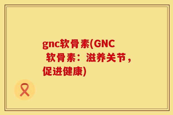 gnc软骨素(GNC 软骨素：滋养关节，促进健康)