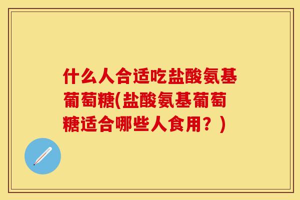 什么人合适吃盐酸氨基葡萄糖(盐酸氨基葡萄糖适合哪些人食用？)