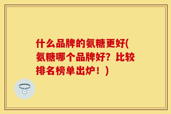 什么品牌的氨糖更好(氨糖哪个品牌好？比较排名榜单出炉！)