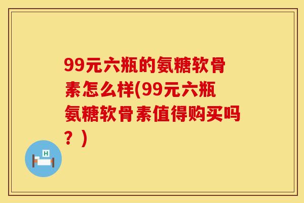 99元六瓶的氨糖软骨素怎么样(99元六瓶氨糖软骨素值得购买吗？)