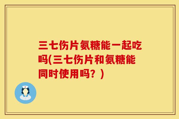 三七伤片氨糖能一起吃吗(三七伤片和氨糖能同时使用吗？)