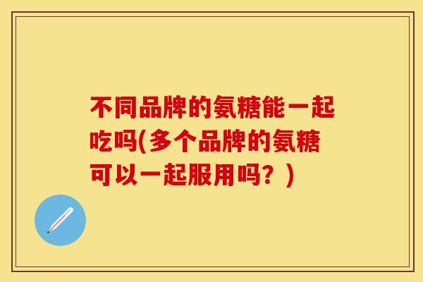 不同品牌的氨糖能一起吃吗(多个品牌的氨糖可以一起服用吗？)
