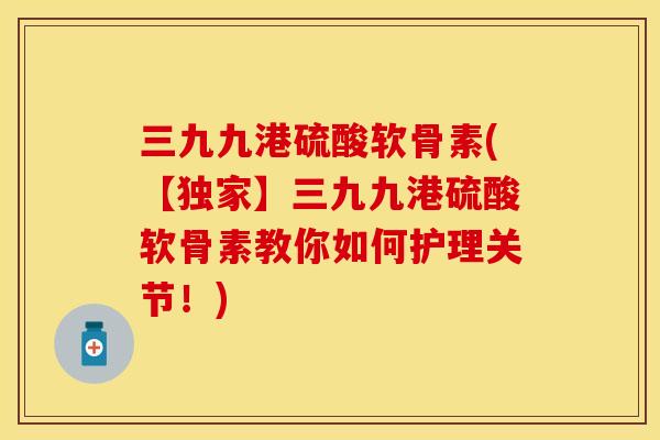 三九九港硫酸软骨素(【独家】三九九港硫酸软骨素教你如何护理关节！)