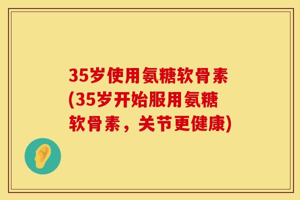 35岁使用氨糖软骨素(35岁开始服用氨糖软骨素,关节更健康) 35岁使用氨糖软骨素(35岁开始服用氨糖软骨素,关节更健康)